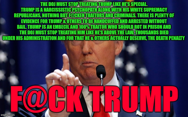 Donald Trump | THE DOJ MUST STOP TREATING TRUMP LIKE HE'S SPECIAL. TRUMP IS A NARCISSISTIC PSYCHOPATH ALONG WITH HIS WHITE SUPREMACY REPUBLICANS, NOTHING BUT F@CKEN TRAITORS AND CRIMINALS. THERE IS PLENTY OF EVIDENCE FOR TRUMP & OTHERS TO BE HANDCUFFED AND ARRESTED WITHOUT BAIL. TRUMP IS AN EMBECIL AND 100% TRAITOR WHO SHOULD ROT IN PRISON AND THE DOJ MUST STOP TREATING HIM LIKE HE'S ABOVE THE LAW. THOUSANDS DIED UNDER HIS ADMINISTRATION AND FOR THAT HE & OTHERS ACTUALLY DESERVE, THE DEATH PENALTY; F@CK TRUMP | image tagged in donald trump | made w/ Imgflip meme maker