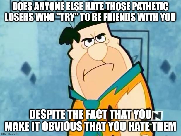 Cause I'm dealing with too many of them | DOES ANYONE ELSE HATE THOSE PATHETIC LOSERS WHO "TRY" TO BE FRIENDS WITH YOU; DESPITE THE FACT THAT YOU MAKE IT OBVIOUS THAT YOU HATE THEM | image tagged in fred flinstone irritated | made w/ Imgflip meme maker