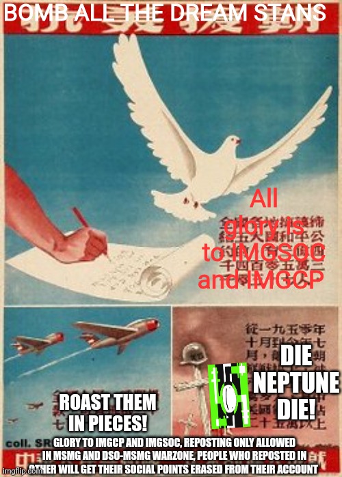 BOMB ALL THE DREAM STANS; All glory is to IMGSOC and IMGCP; DIE NEPTUNE DIE! ROAST THEM IN PIECES! GLORY TO IMGCP AND IMGSOC, REPOSTING ONLY ALLOWED IN MSMG AND DSO-MSMG WARZONE, PEOPLE WHO REPOSTED IN OTHER WILL GET THEIR SOCIAL POINTS ERASED FROM THEIR ACCOUNT | made w/ Imgflip meme maker