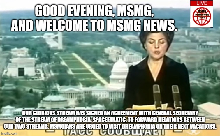 Dictator MSMG News | GOOD EVENING, MSMG, AND WELCOME TO MSMG NEWS. OUR GLORIOUS STREAM HAS SIGNED AN AGREEMENT WITH GENERAL SECRETARY OF THE STREAM OF DREAMPHOBIA, SPACEFANATIC, TO FORWARD RELATIONS BETWEEN OUR TWO STREAMS. MSMGIANS ARE URGED TO VISIT DREAMPHOBIA ON THEIR NEXT VACATIONS. | image tagged in dictator msmg news | made w/ Imgflip meme maker