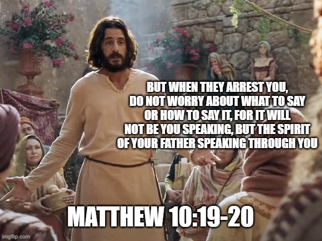 Word of Jesus | BUT WHEN THEY ARREST YOU, DO NOT WORRY ABOUT WHAT TO SAY OR HOW TO SAY IT, FOR IT WILL NOT BE YOU SPEAKING, BUT THE SPIRIT OF YOUR FATHER SPEAKING THROUGH YOU; MATTHEW 10:19-20 | image tagged in word of jesus | made w/ Imgflip meme maker