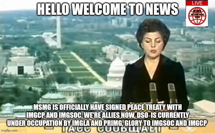 Dictator MSMG News | HELLO WELCOME TO NEWS; MSMG IS OFFICIALLY HAVE SIGNED PEACE TREATY WITH IMGCP AND IMGSOC, WE'RE ALLIES NOW, DSO  IS CURRENTLY UNDER OCCUPATION BY IMGLA AND PRIMG, GLORY TO IMGSOC AND IMGCP | image tagged in dictator msmg news | made w/ Imgflip meme maker