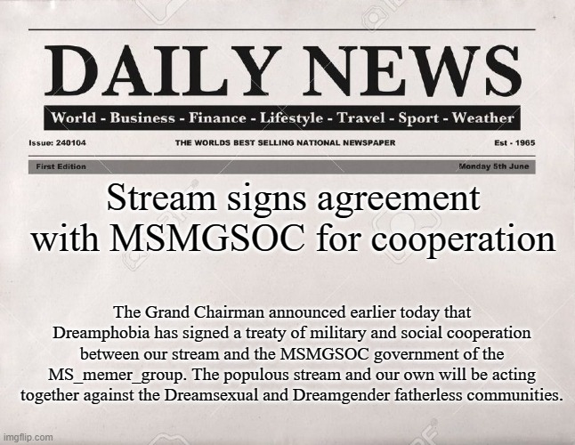 newspaper | Stream signs agreement with MSMGSOC for cooperation; The Grand Chairman announced earlier today that Dreamphobia has signed a treaty of military and social cooperation between our stream and the MSMGSOC government of the MS_memer_group. The populous stream and our own will be acting together against the Dreamsexual and Dreamgender fatherless communities. | image tagged in newspaper | made w/ Imgflip meme maker