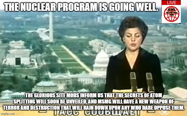 Dictator MSMG News | THE NUCLEAR PROGRAM IS GOING WELL. THE GLORIOUS SITE MODS INFORM US THAT THE SECRETS OF ATOM SPLITTING WILL SOON BE UNVEILED, AND MSMG WILL HAVE A NEW WEAPON OF TERROR AND DESTRUCTION THAT WILL RAIN DOWN UPON ANY WHO DARE OPPOSE THEM. | image tagged in dictator msmg news | made w/ Imgflip meme maker
