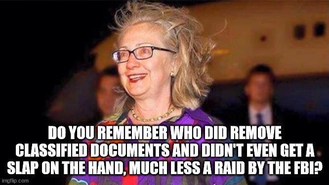 I never saw the FBI raiding Hillary Clintons evil lair. |  DO YOU REMEMBER WHO DID REMOVE CLASSIFIED DOCUMENTS AND DIDN'T EVEN GET A SLAP ON THE HAND, MUCH LESS A RAID BY THE FBI? | image tagged in fbi raid,hillary clinton,democrats get away with murder | made w/ Imgflip meme maker