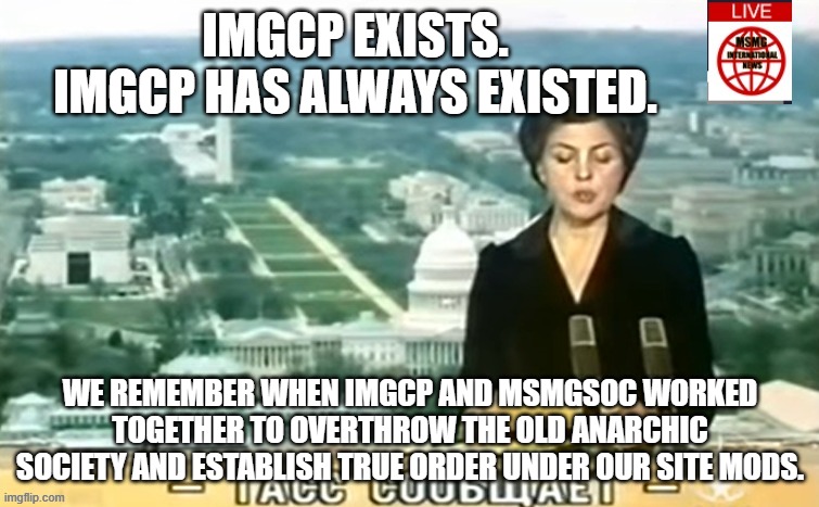 Any who thinks IMGCP was only created today will be sent to MSMGSOC Reeducation Camp | IMGCP EXISTS. IMGCP HAS ALWAYS EXISTED. WE REMEMBER WHEN IMGCP AND MSMGSOC WORKED TOGETHER TO OVERTHROW THE OLD ANARCHIC SOCIETY AND ESTABLISH TRUE ORDER UNDER OUR SITE MODS. | image tagged in dictator msmg news | made w/ Imgflip meme maker