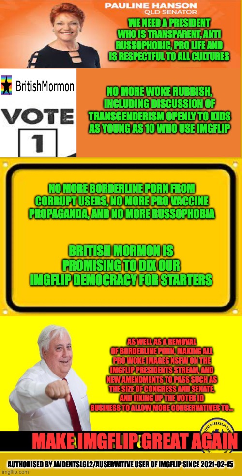 British Mormon for President | WE NEED A PRESIDENT WHO IS TRANSPARENT, ANTI RUSSOPHOBIC, PRO LIFE AND IS RESPECTFUL TO ALL CULTURES; NO MORE WOKE RUBBISH, INCLUDING DISCUSSION OF TRANSGENDERISM OPENLY TO KIDS AS YOUNG AS 10 WHO USE IMGFLIP; NO MORE BORDERLINE PORN FROM CORRUPT USERS, NO MORE PRO VACCINE PROPAGANDA, AND NO MORE RUSSOPHOBIA; BRITISH MORMON IS PROMISING TO DIX OUR IMGFLIP DEMOCRACY FOR STARTERS; AS WELL AS A REMOVAL OF BORDERLINE PORN, MAKING ALL PRO WOKE IMAGES NSFW ON THE IMGFLIP PRESIDENTS STREAM, AND NEW AMENDMENTS TO PASS SUCH AS THE SIZE OF CONGRESS AND SENATE, AND FIXING UP THE VOTER ID BUSINESS TO ALLOW MORE CONSERVATIVES TO... MAKE IMGFLIP GREAT AGAIN; AUTHORISED BY JAIDENTSLGL2/AUSERVATIVE USER OF IMGFLIP SINCE 2021-02-15 | image tagged in meanwhile on imgflip,campaign,pro life,anti,woke | made w/ Imgflip meme maker