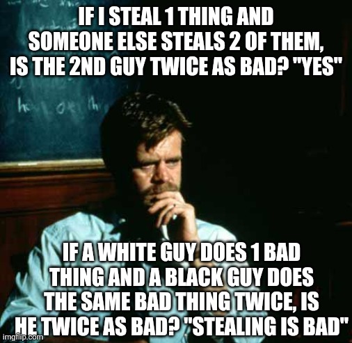 Liberal-think is a funny thing, as I've witnessed on this site | IF I STEAL 1 THING AND SOMEONE ELSE STEALS 2 OF THEM, IS THE 2ND GUY TWICE AS BAD? "YES"; IF A WHITE GUY DOES 1 BAD THING AND A BLACK GUY DOES THE SAME BAD THING TWICE, IS HE TWICE AS BAD? "STEALING IS BAD" | image tagged in frustrated professor | made w/ Imgflip meme maker