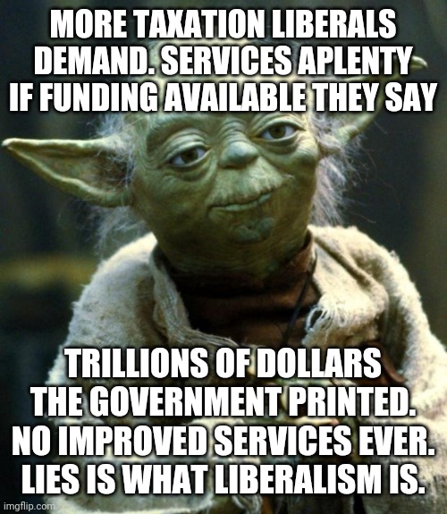 30 years I've heard this b.s argument.. liberals are just lying to themselves.. | MORE TAXATION LIBERALS DEMAND. SERVICES APLENTY IF FUNDING AVAILABLE THEY SAY; TRILLIONS OF DOLLARS THE GOVERNMENT PRINTED. NO IMPROVED SERVICES EVER. LIES IS WHAT LIBERALISM IS. | image tagged in memes,star wars yoda | made w/ Imgflip meme maker