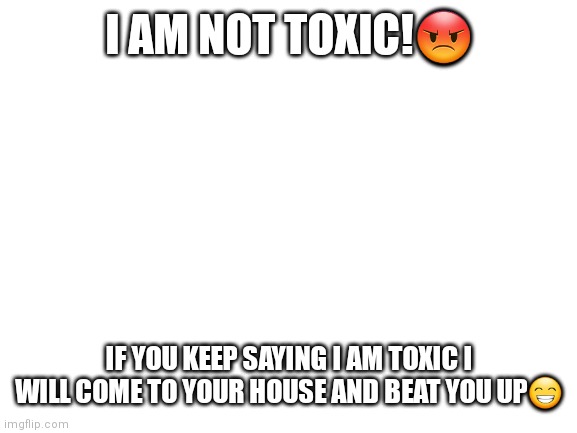 Blank White Template | I AM NOT TOXIC!😡; IF YOU KEEP SAYING I AM TOXIC I WILL COME TO YOUR HOUSE AND BEAT YOU UP😁 | image tagged in blank white template | made w/ Imgflip meme maker