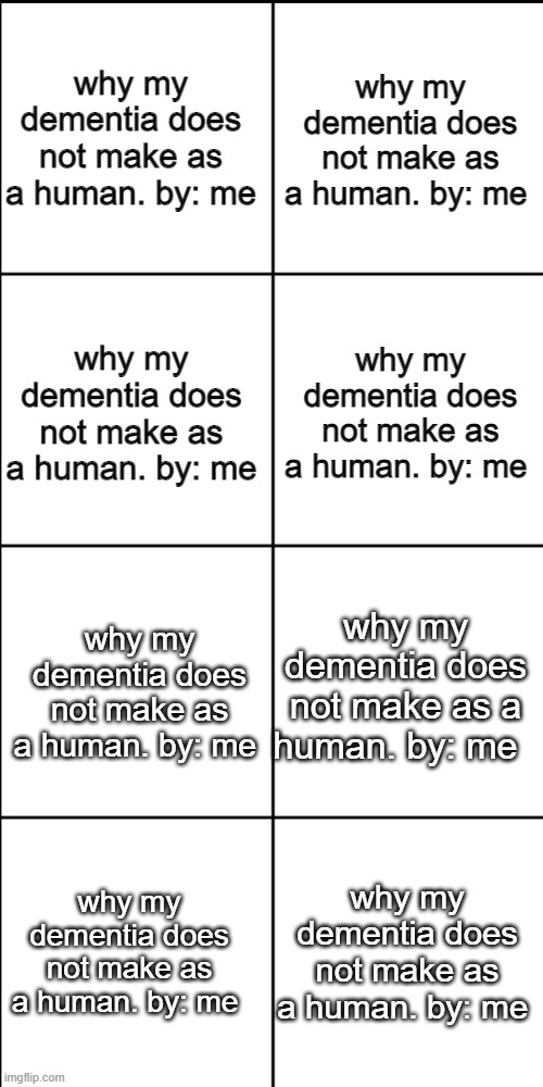 Blank 8 square panel template | why my dementia does not make as a human. by: me; why my dementia does not make as a human. by: me; why my dementia does not make as a human. by: me; why my dementia does not make as a human. by: me; why my dementia does not make as a human. by: me; why my dementia does not make as a human. by: me; why my dementia does not make as a human. by: me; why my dementia does not make as a human. by: me | image tagged in blank 8 square panel template | made w/ Imgflip meme maker