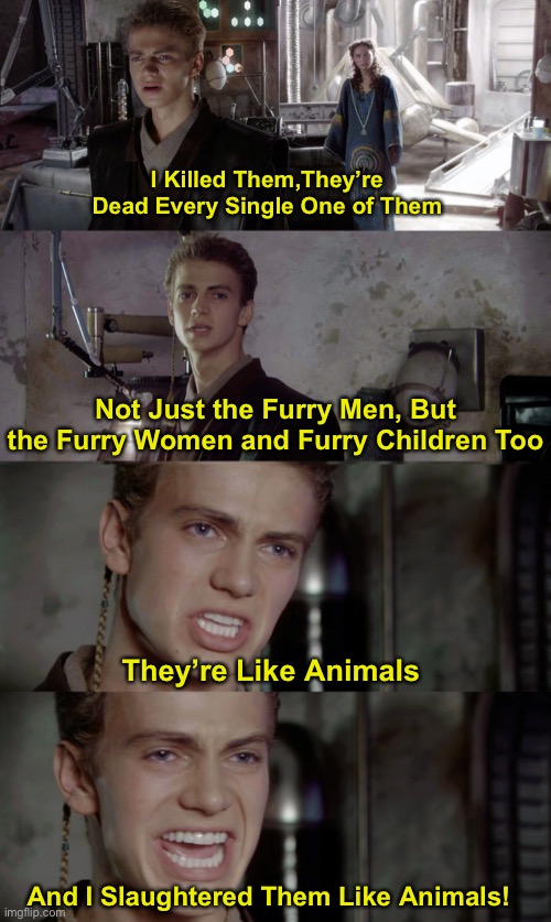 Well That’s Dark........ (mod note: based) | I Killed Them,They’re Dead Every Single One of Them; Not Just the Furry Men, But the Furry Women and Furry Children Too; They’re Like Animals; And I Slaughtered Them Like Animals! | image tagged in anakin killed them all blank,anti furry | made w/ Imgflip meme maker