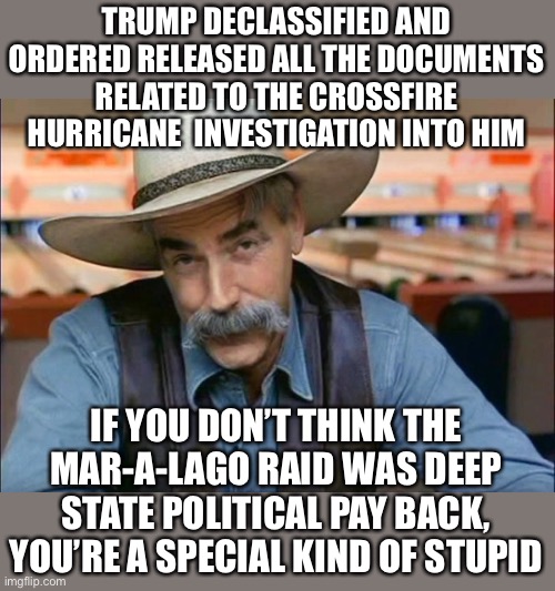 The documents have been FOIA requested.  FBI has not released even one document. | TRUMP DECLASSIFIED AND ORDERED RELEASED ALL THE DOCUMENTS RELATED TO THE CROSSFIRE HURRICANE  INVESTIGATION INTO HIM; IF YOU DON’T THINK THE MAR-A-LAGO RAID WAS DEEP STATE POLITICAL PAY BACK, YOU’RE A SPECIAL KIND OF STUPID | image tagged in sam elliott special kind of stupid,crossfire hurricane,foia,fbi,declassified,deep state | made w/ Imgflip meme maker