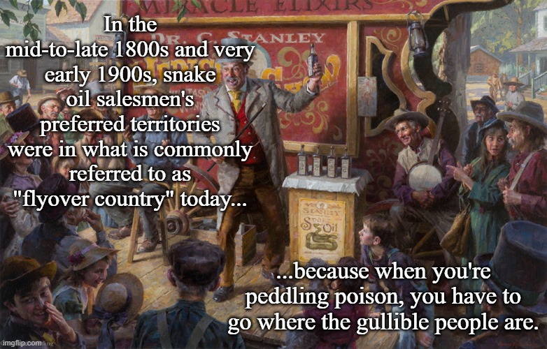 snake oil salesman | In the mid-to-late 1800s and very early 1900s, snake oil salesmen's preferred territories were in what is commonly referred to as "flyover country" today... ...because when you're peddling poison, you have to go where the gullible people are. | image tagged in snake oil salesman | made w/ Imgflip meme maker
