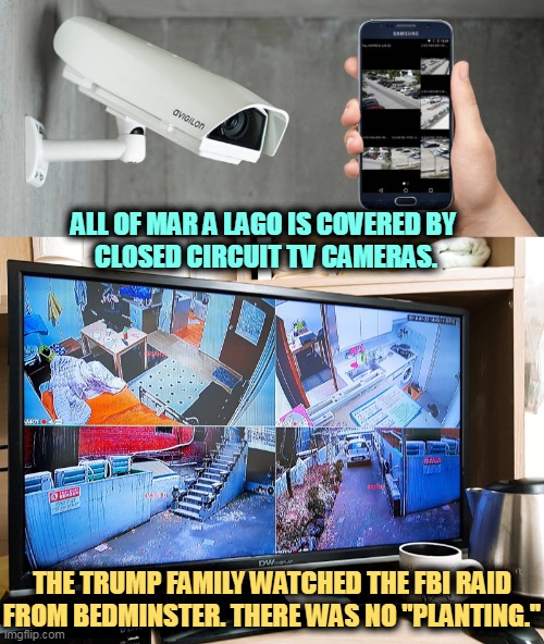 Think of it as a "ring" commercial on steroids. | ALL OF MAR A LAGO IS COVERED BY 
CLOSED CIRCUIT TV CAMERAS. THE TRUMP FAMILY WATCHED THE FBI RAID FROM BEDMINSTER. THERE WAS NO "PLANTING." | image tagged in fbi,raid,surveillance,trump,lies,again | made w/ Imgflip meme maker
