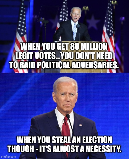 WHEN YOU GET 80 MILLION LEGIT VOTES...YOU DON'T NEED TO RAID POLITICAL ADVERSARIES. WHEN YOU STEAL AN ELECTION THOUGH - IT'S ALMOST A NECESSITY. | image tagged in biden presidential acceptance speech,biden confused | made w/ Imgflip meme maker