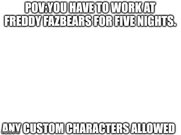 Fnaf | POV:YOU HAVE TO WORK AT FREDDY FAZBEARS FOR FIVE NIGHTS. ANY CUSTOM CHARACTERS ALLOWED | image tagged in blank white template | made w/ Imgflip meme maker