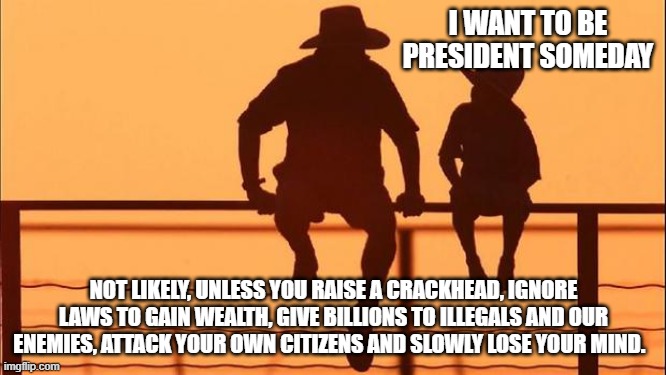 Cowboy wisdom, you can be anything you want except president | I WANT TO BE PRESIDENT SOMEDAY; NOT LIKELY, UNLESS YOU RAISE A CRACKHEAD, IGNORE LAWS TO GAIN WEALTH, GIVE BILLIONS TO ILLEGALS AND OUR ENEMIES, ATTACK YOUR OWN CITIZENS AND SLOWLY LOSE YOUR MIND. | image tagged in cowboy father and son,cowboy wisdom,democrats war on america,china joe biden,never be president,aim higher | made w/ Imgflip meme maker
