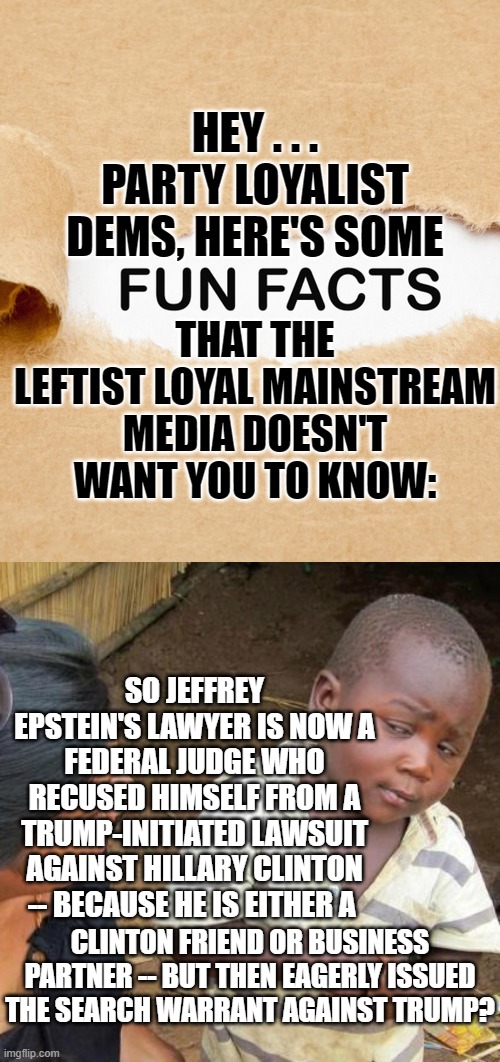 Funny how the leftist loyal legacy media outlets NEVER root-out the real facts. | HEY . . . PARTY LOYALIST DEMS, HERE'S SOME; THAT THE LEFTIST LOYAL MAINSTREAM MEDIA DOESN'T WANT YOU TO KNOW:; SO JEFFREY EPSTEIN'S LAWYER IS NOW A FEDERAL JUDGE WHO RECUSED HIMSELF FROM A TRUMP-INITIATED LAWSUIT AGAINST HILLARY CLINTON -- BECAUSE HE IS EITHER A; CLINTON FRIEND OR BUSINESS PARTNER -- BUT THEN EAGERLY ISSUED THE SEARCH WARRANT AGAINST TRUMP? | image tagged in fun facts | made w/ Imgflip meme maker