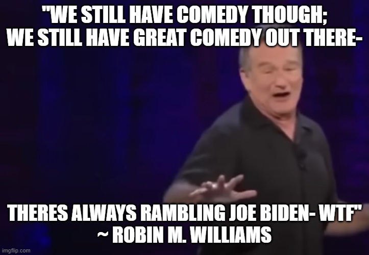 You Were Warned! | "WE STILL HAVE COMEDY THOUGH; WE STILL HAVE GREAT COMEDY OUT THERE-; THERES ALWAYS RAMBLING JOE BIDEN- WTF"


~ ROBIN M. WILLIAMS | image tagged in democrat,democrats,joe biden,republicans,robin williams,republican | made w/ Imgflip meme maker