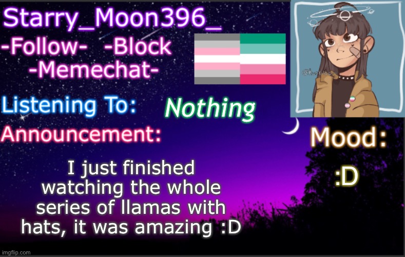 I highly recommend checking it out! | I just finished watching the whole series of llamas with hats, it was amazing :D; Nothing; :D | image tagged in starry_moon396 s announcement template v4 2 | made w/ Imgflip meme maker