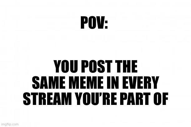 Admit it you do it | POV:; YOU POST THE SAME MEME IN EVERY STREAM YOU’RE PART OF | image tagged in blank background | made w/ Imgflip meme maker