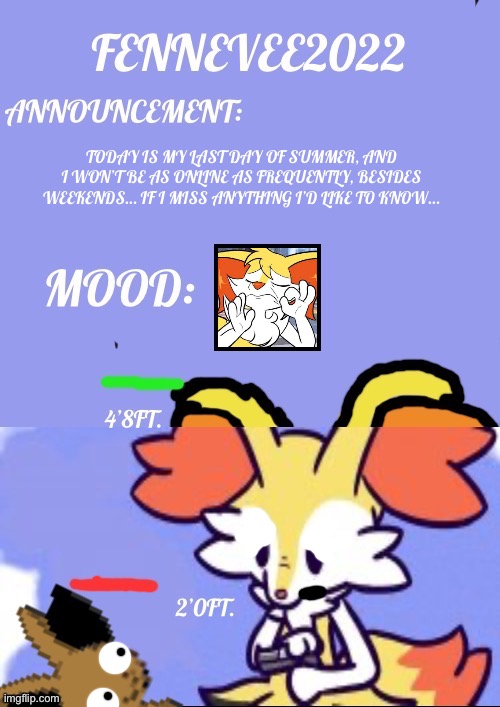 Sun Aug 14, 2022 | TODAY IS MY LAST DAY OF SUMMER, AND I WON’T BE AS ONLINE AS FREQUENTLY, BESIDES WEEKENDS… IF I MISS ANYTHING I’D LIKE TO KNOW… | image tagged in fennevee announcement template,yee,pokemon,uno,braixen,fennevee | made w/ Imgflip meme maker