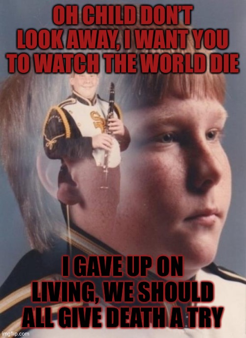 Death metal | OH CHILD DON’T LOOK AWAY, I WANT YOU TO WATCH THE WORLD DIE; I GAVE UP ON LIVING, WE SHOULD ALL GIVE DEATH A TRY | image tagged in memes,ptsd clarinet boy | made w/ Imgflip meme maker