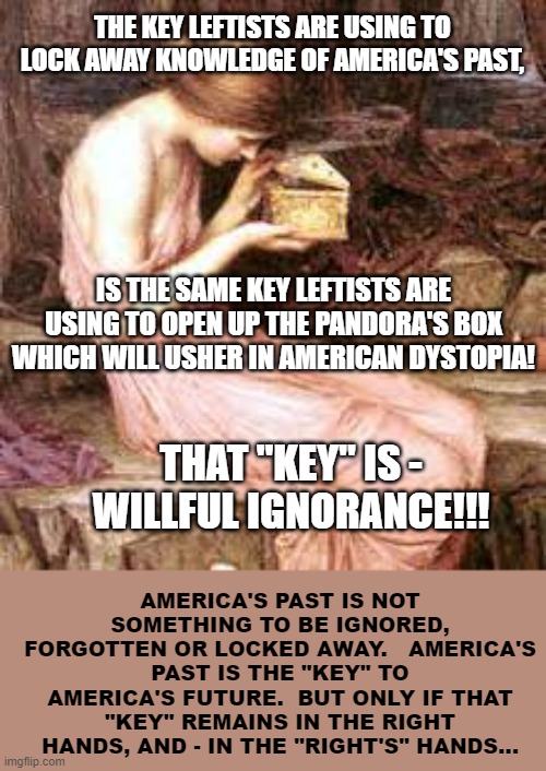 Knowledge Of America's Past, Is The Key To America's Future | THE KEY LEFTISTS ARE USING TO LOCK AWAY KNOWLEDGE OF AMERICA'S PAST, IS THE SAME KEY LEFTISTS ARE USING TO OPEN UP THE PANDORA'S BOX WHICH WILL USHER IN AMERICAN DYSTOPIA! THAT "KEY" IS -
WILLFUL IGNORANCE!!! AMERICA'S PAST IS NOT SOMETHING TO BE IGNORED, FORGOTTEN OR LOCKED AWAY.   AMERICA'S PAST IS THE "KEY" TO AMERICA'S FUTURE.  BUT ONLY IF THAT "KEY" REMAINS IN THE RIGHT HANDS, AND - IN THE "RIGHT'S" HANDS... | image tagged in pandora's box,memes,america,america first,so true memes,deep thoughts | made w/ Imgflip meme maker