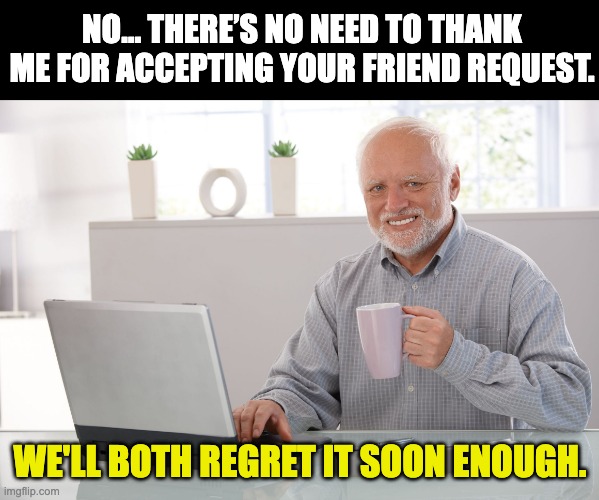 Social media | NO… THERE’S NO NEED TO THANK ME FOR ACCEPTING YOUR FRIEND REQUEST. WE'LL BOTH REGRET IT SOON ENOUGH. | image tagged in hide the pain harold large | made w/ Imgflip meme maker