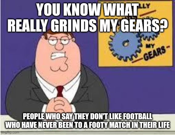 You know what really grinds my gears |  YOU KNOW WHAT REALLY GRINDS MY GEARS? PEOPLE WHO SAY THEY DON'T LIKE FOOTBALL WHO HAVE NEVER BEEN TO A FOOTY MATCH IN THEIR LIFE | image tagged in you know what really grinds my gears,memes,football | made w/ Imgflip meme maker