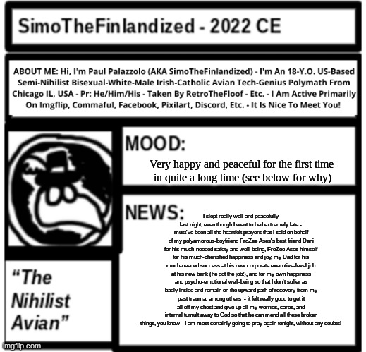 IMPORTANT NEWS UPDATE: I am beginning to feel psycho-emotionally better thanks to prayer and my family-&-friends (read desc.): | Very happy and peaceful for the first time 
in quite a long time (see below for why); I slept really well and peacefully last night, even though I went to bed extremely late - must've been all the heartfelt prayers that I said on behalf of my polyamorous-boyfriend FroZee Ases's best friend Dani for his much-needed safety and well-being, FroZee Ases himself for his much-cherished happiness and joy, my Dad for his much-needed success at his new corporate executive-level job at his new bank (he got the job!), and for my own happiness and psycho-emotional well-being so that I don't suffer as badly inside and remain on the upward path of recovery from my past trauma, among others  - it felt really good to get it all off my chest and give up all my worries, cares, and internal tumult away to God so that he can mend all these broken things, you know - I am most certainly going to pray again tonight, without any doubts! | image tagged in simothefinlandized announcement template 3 0 | made w/ Imgflip meme maker
