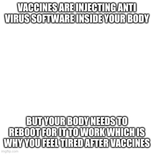 Blank Transparent Square Meme | VACCINES ARE INJECTING ANTI VIRUS SOFTWARE INSIDE YOUR BODY; BUT YOUR BODY NEEDS TO REBOOT FOR IT TO WORK WHICH IS WHY YOU FEEL TIRED AFTER VACCINES | image tagged in memes,blank transparent square,who are you so wise in the ways of science,no no hes got a point | made w/ Imgflip meme maker