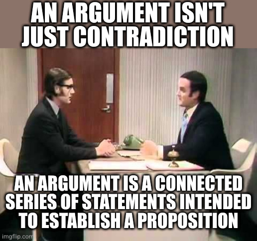 Monty Python Argument Clinic | AN ARGUMENT ISN'T JUST CONTRADICTION; AN ARGUMENT IS A CONNECTED SERIES OF STATEMENTS INTENDED
TO ESTABLISH A PROPOSITION | image tagged in monty python argument clinic | made w/ Imgflip meme maker
