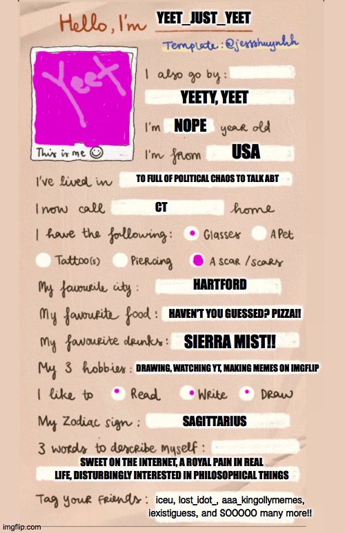 Made this after seeing lost_idot_ do it lol | YEET_JUST_YEET; YEETY, YEET; NOPE; USA; TO FULL OF POLITICAL CHAOS TO TALK ABT; CT; HARTFORD; HAVEN'T YOU GUESSED? PIZZA!! SIERRA MIST!! DRAWING, WATCHING YT, MAKING MEMES ON IMGFLIP; SAGITTARIUS; SWEET ON THE INTERNET, A ROYAL PAIN IN REAL LIFE, DISTURBINGLY INTERESTED IN PHILOSOPHICAL THINGS; iceu, lost_idot_, aaa_kingollymemes, iexistiguess, and SOOOOO many more!! | image tagged in hello i'm___ | made w/ Imgflip meme maker