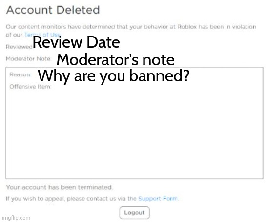 This meme is improved | Review Date; Moderator's note; Why are you banned? | image tagged in your roblox account has been deleted,custom template,memes | made w/ Imgflip meme maker