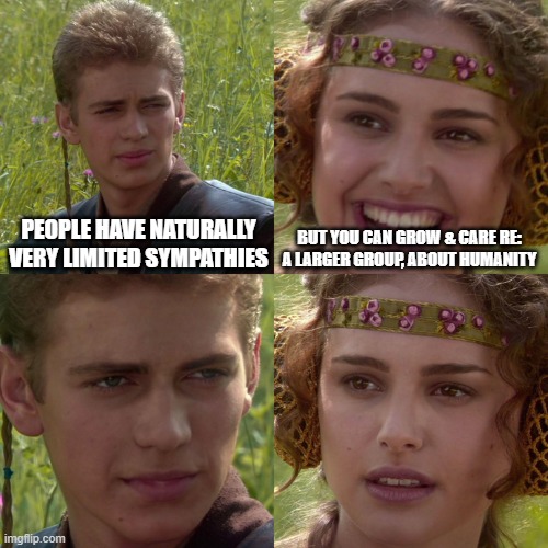 no | PEOPLE HAVE NATURALLY VERY LIMITED SYMPATHIES; BUT YOU CAN GROW & CARE RE: A LARGER GROUP, ABOUT HUMANITY | image tagged in anakin padme 4 panel | made w/ Imgflip meme maker