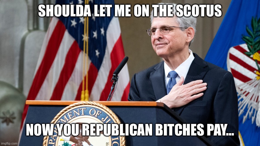 Attorney General Merrick Garland | SHOULDA LET ME ON THE SCOTUS; NOW YOU REPUBLICAN BITCHES PAY… | image tagged in attorney general merrick garland | made w/ Imgflip meme maker