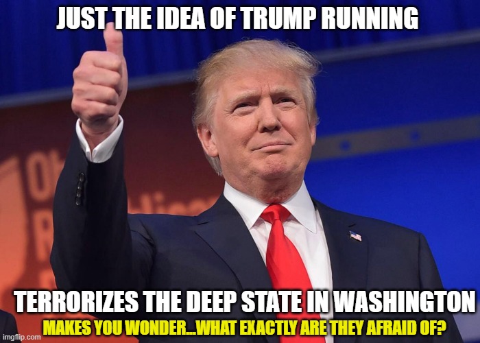 He's gaining in popularity regardless of the persecution |  JUST THE IDEA OF TRUMP RUNNING; TERRORIZES THE DEEP STATE IN WASHINGTON; MAKES YOU WONDER...WHAT EXACTLY ARE THEY AFRAID OF? | image tagged in trump,democrats,liberals,biased media,fbi,leftists | made w/ Imgflip meme maker