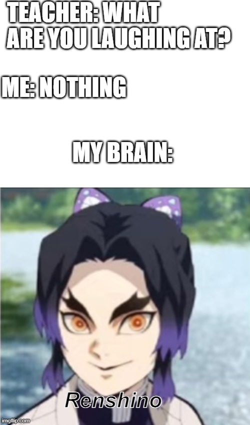 lol | TEACHER: WHAT ARE YOU LAUGHING AT? ME: NOTHING; MY BRAIN:; Renshino | image tagged in blank white template,teacher what are you laughing at | made w/ Imgflip meme maker