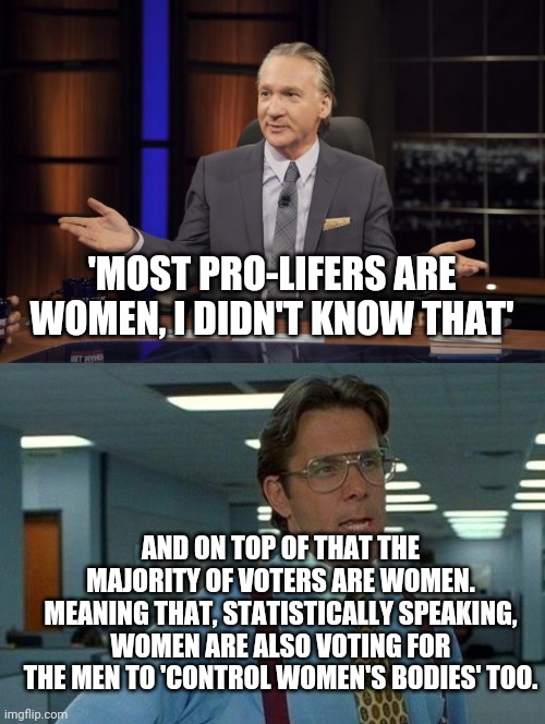 Kinda ruins the whole narrative.. | 'MOST PRO-LIFERS ARE WOMEN, I DIDN'T KNOW THAT'; AND ON TOP OF THAT THE MAJORITY OF VOTERS ARE WOMEN. MEANING THAT, STATISTICALLY SPEAKING, WOMEN ARE ALSO VOTING FOR THE MEN TO 'CONTROL WOMEN'S BODIES' TOO. | image tagged in bill maher tells the truth,memes,that would be great | made w/ Imgflip meme maker