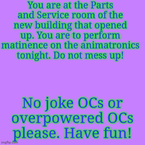 yee | You are at the Parts and Service room of the new building that opened up. You are to perform matinence on the animatronics tonight. Do not mess up! No joke OCs or overpowered OCs please. Have fun! | image tagged in blank transparent square | made w/ Imgflip meme maker