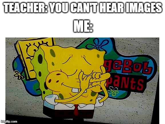 TEACHER: YOU CAN'T HEAR IMAGES; ME: | image tagged in spongebob | made w/ Imgflip meme maker