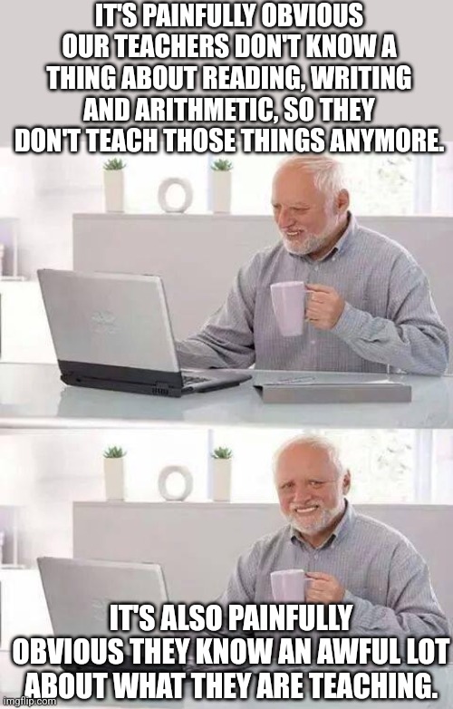 Only children were harmed in the making of this meme. | IT'S PAINFULLY OBVIOUS OUR TEACHERS DON'T KNOW A THING ABOUT READING, WRITING AND ARITHMETIC, SO THEY DON'T TEACH THOSE THINGS ANYMORE. IT'S ALSO PAINFULLY OBVIOUS THEY KNOW AN AWFUL LOT ABOUT WHAT THEY ARE TEACHING. | image tagged in memes,hide the pain harold | made w/ Imgflip meme maker