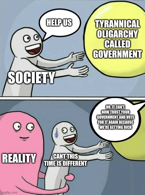 No matter who we vote for, they still get in | HELP US; TYRANNICAL OLIGARCHY CALLED GOVERNMENT; SOCIETY; NO, IT CAN’T. NOW TRUST YOUR GOVERNMENT AND VOTE FOR IT AGAIN BECAUSE WE’RE GETTING RICH; REALITY; CANT THIS TIME IS DIFFERENT | image tagged in memes,running away balloon,political meme,tyranny | made w/ Imgflip meme maker