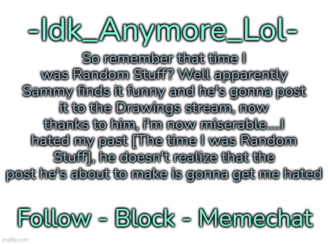 I f**king despise that Mf so f**king much [Read my comment I made in the comments] | So remember that time I was Random Stuff? Well apparently Sammy finds it funny and he's gonna post it to the Drawings stream, now thanks to him, i'm now miserable....I hated my past [The time I was Random Stuff], he doesn't realize that the post he's about to make is gonna get me hated | image tagged in -idk_anymore_lol-'s announcement template,idk,stuff,s o u p,carck | made w/ Imgflip meme maker