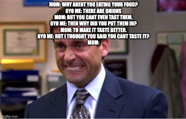 Office Cringe | MOM: WHY ARENT YOU EATING YOUR FOOD?
6YO ME: THERE ARE ONIONS
MOM: BUT YOU CANT EVEN TAST THEM.
6YO ME: THEN WHY DID YOU PUT THEM IN?
MOM: TO MAKE IT TASTE BETTER.
6YO ME: BUT I THOUGHT YOU SAID YOU CANT TASTE IT?
MOM: | image tagged in office cringe | made w/ Imgflip meme maker