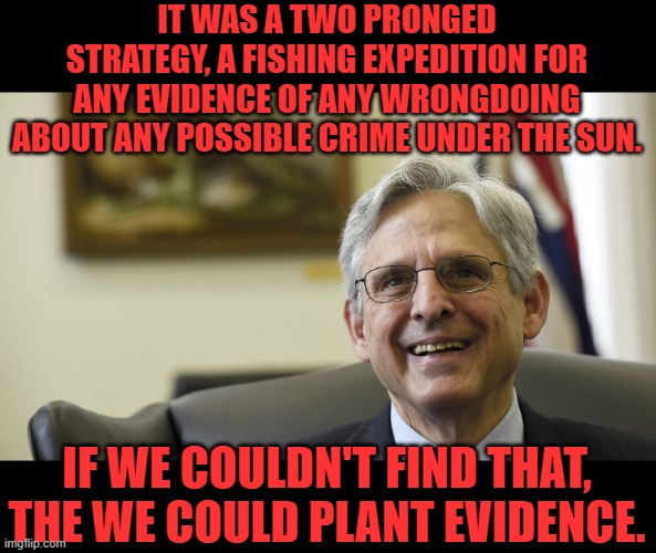 Merrick Garland | IT WAS A TWO PRONGED STRATEGY, A FISHING EXPEDITION FOR ANY EVIDENCE OF ANY WRONGDOING ABOUT ANY POSSIBLE CRIME UNDER THE SUN. IF WE COULDN' | image tagged in merrick garland | made w/ Imgflip meme maker