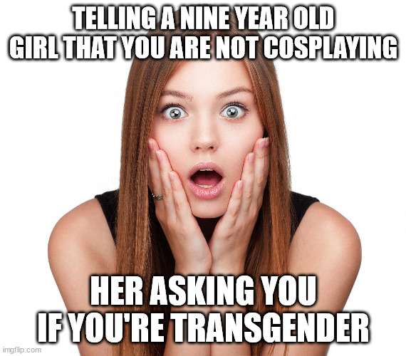 Craziness Shocked Female | TELLING A NINE YEAR OLD GIRL THAT YOU ARE NOT COSPLAYING; HER ASKING YOU IF YOU'RE TRANSGENDER | image tagged in craziness shocked female | made w/ Imgflip meme maker