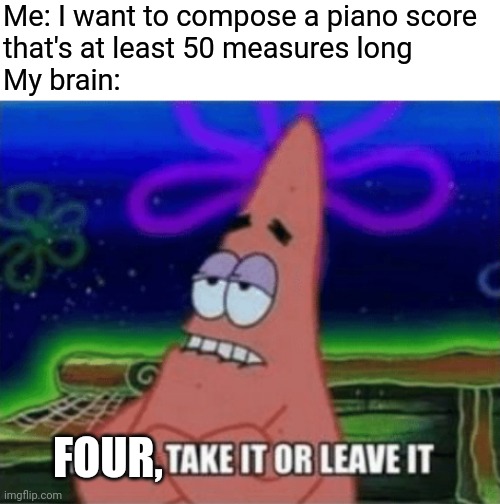 Three, Take it or leave it | Me: I want to compose a piano score 
that's at least 50 measures long
My brain:; FOUR, | image tagged in three take it or leave it | made w/ Imgflip meme maker